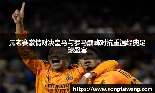 元老赛激情对决皇马与罗马巅峰对抗重温经典足球盛宴